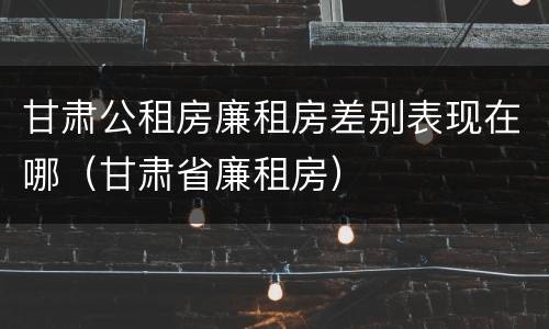 甘肃公租房廉租房差别表现在哪（甘肃省廉租房）
