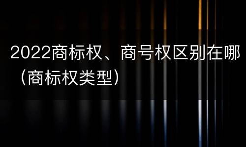 2022商标权、商号权区别在哪（商标权类型）