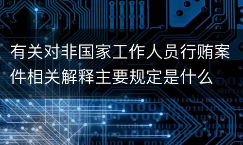 有关对非国家工作人员行贿案件相关解释主要规定是什么