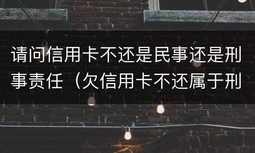 请问信用卡不还是民事还是刑事责任（欠信用卡不还属于刑事案件吗）