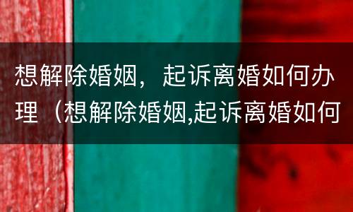 想解除婚姻，起诉离婚如何办理（想解除婚姻,起诉离婚如何办理手续）