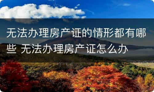 无法办理房产证的情形都有哪些 无法办理房产证怎么办
