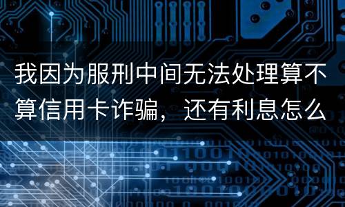 我因为服刑中间无法处理算不算信用卡诈骗，还有利息怎么说