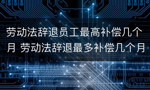 劳动法辞退员工最高补偿几个月 劳动法辞退最多补偿几个月工资