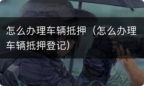 怎么办理车辆抵押（怎么办理车辆抵押登记）