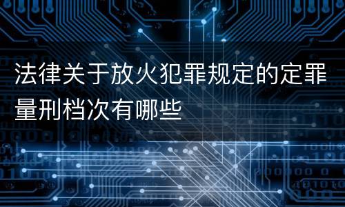 法律关于放火犯罪规定的定罪量刑档次有哪些