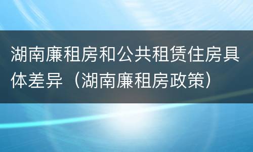 湖南廉租房和公共租赁住房具体差异（湖南廉租房政策）