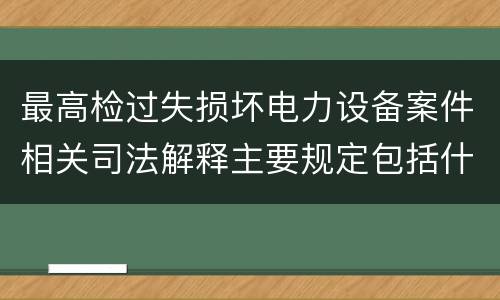 最高检过失损坏电力设备案件相关司法解释主要规定包括什么
