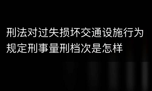 刑法对过失损坏交通设施行为规定刑事量刑档次是怎样