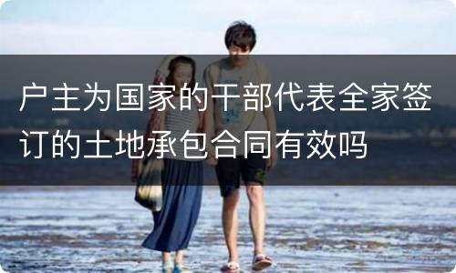 户主为国家的干部代表全家签订的土地承包合同有效吗