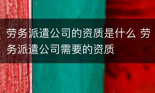 劳务派遣公司的资质是什么 劳务派遣公司需要的资质