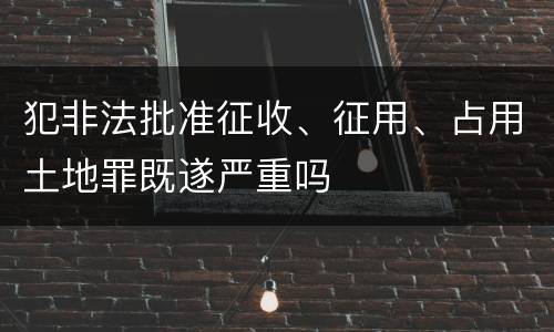 犯非法批准征收、征用、占用土地罪既遂严重吗