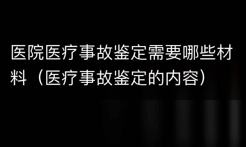 医院医疗事故鉴定需要哪些材料（医疗事故鉴定的内容）