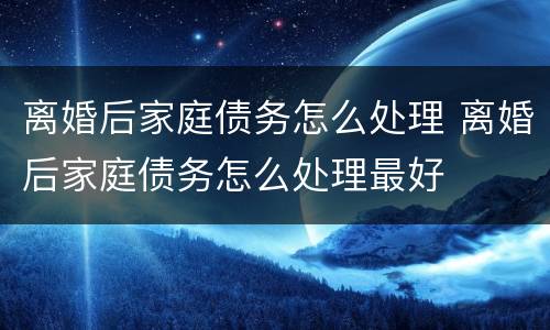 离婚后家庭债务怎么处理 离婚后家庭债务怎么处理最好
