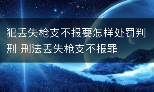 犯丢失枪支不报要怎样处罚判刑 刑法丢失枪支不报罪