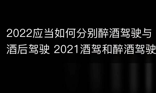 2022应当如何分别醉酒驾驶与酒后驾驶 2021酒驾和醉酒驾驶的标准