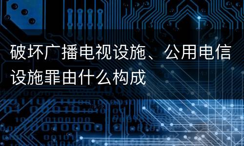 破坏广播电视设施、公用电信设施罪由什么构成