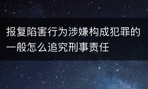 报复陷害行为涉嫌构成犯罪的一般怎么追究刑事责任