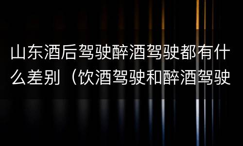 山东酒后驾驶醉酒驾驶都有什么差别（饮酒驾驶和醉酒驾驶一样吗）