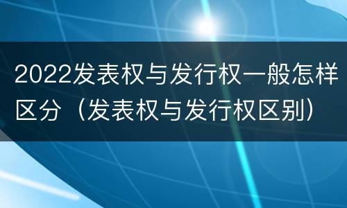 2022发表权与发行权一般怎样区分（发表权与发行权区别）