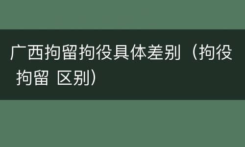 广西拘留拘役具体差别（拘役 拘留 区别）