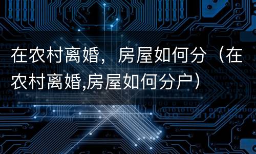 在农村离婚，房屋如何分（在农村离婚,房屋如何分户）
