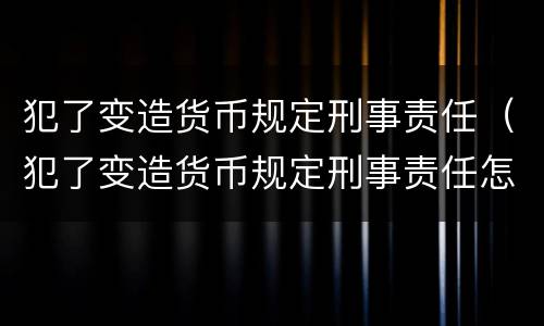 犯了变造货币规定刑事责任（犯了变造货币规定刑事责任怎么判）