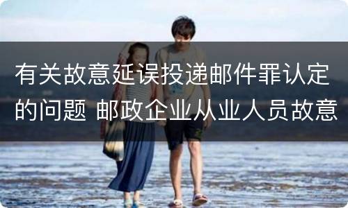 有关故意延误投递邮件罪认定的问题 邮政企业从业人员故意延误投递邮件的