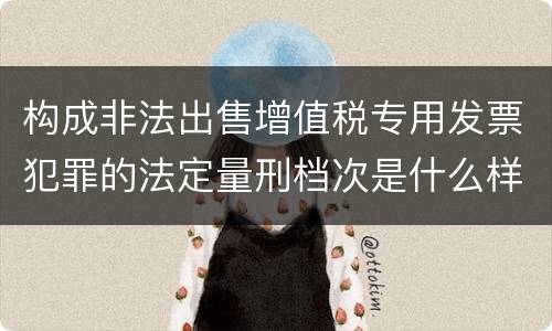 构成非法出售增值税专用发票犯罪的法定量刑档次是什么样的
