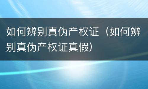 如何辨别真伪产权证（如何辨别真伪产权证真假）
