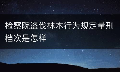 检察院盗伐林木行为规定量刑档次是怎样