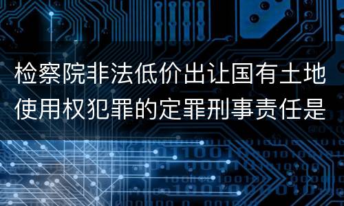 检察院非法低价出让国有土地使用权犯罪的定罪刑事责任是什么