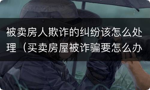 被卖房人欺诈的纠纷该怎么处理（买卖房屋被诈骗要怎么办）