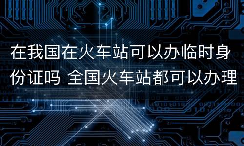 在我国在火车站可以办临时身份证吗 全国火车站都可以办理临时身份证吗