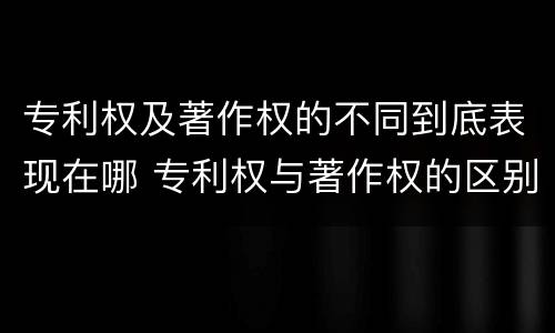 专利权及著作权的不同到底表现在哪 专利权与著作权的区别与联系