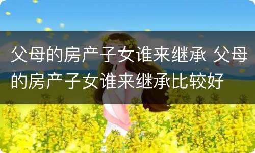 父母的房产子女谁来继承 父母的房产子女谁来继承比较好
