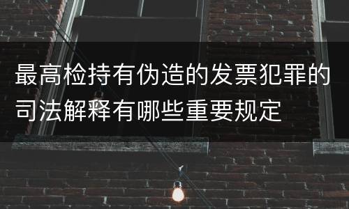 最高检持有伪造的发票犯罪的司法解释有哪些重要规定