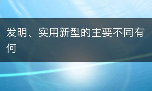 发明、实用新型的主要不同有何