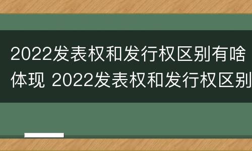 2022发表权和发行权区别有啥体现 2022发表权和发行权区别有啥体现啊