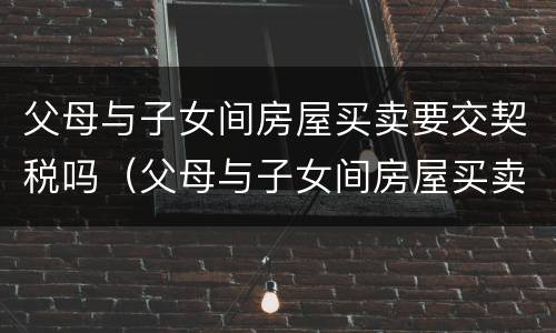 父母与子女间房屋买卖要交契税吗（父母与子女间房屋买卖要交契税吗）