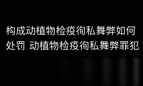 构成动植物检疫徇私舞弊如何处罚 动植物检疫徇私舞弊罪犯罪主体