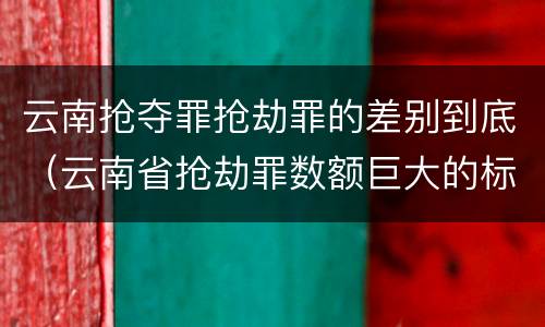 云南抢夺罪抢劫罪的差别到底（云南省抢劫罪数额巨大的标准）