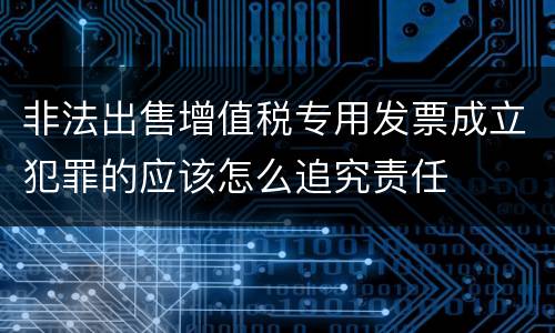 非法出售增值税专用发票成立犯罪的应该怎么追究责任