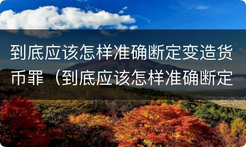 到底应该怎样准确断定变造货币罪（到底应该怎样准确断定变造货币罪名）