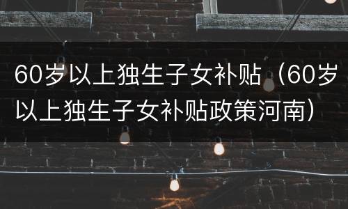 60岁以上独生子女补贴（60岁以上独生子女补贴政策河南）