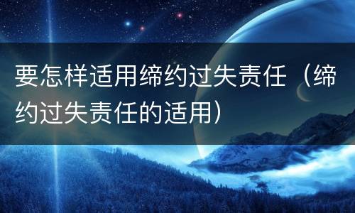 要怎样适用缔约过失责任（缔约过失责任的适用）
