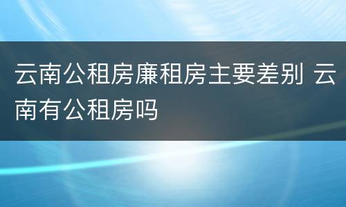 云南公租房廉租房主要差别 云南有公租房吗