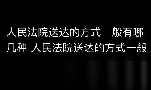 人民法院送达的方式一般有哪几种 人民法院送达的方式一般有哪几种呢