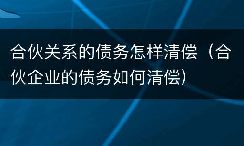 合伙关系的债务怎样清偿（合伙企业的债务如何清偿）