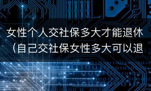女性个人交社保多大才能退休（自己交社保女性多大可以退休）